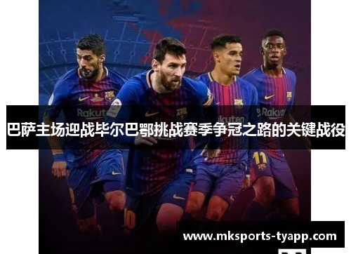 巴萨主场迎战毕尔巴鄂挑战赛季争冠之路的关键战役