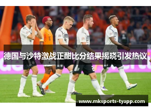 德国与沙特激战正酣比分结果揭晓引发热议