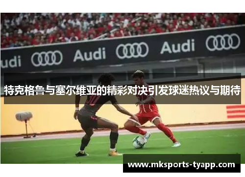 特克格鲁与塞尔维亚的精彩对决引发球迷热议与期待